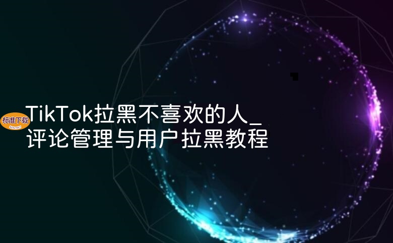TikTok拉黑不喜欢的人_评论管理与用户拉黑教程
