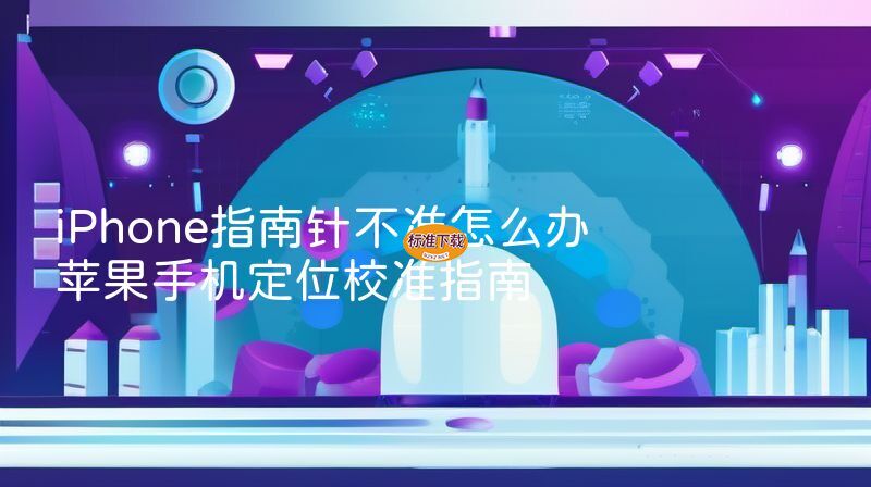 iPhone指南针不准怎么办 苹果手机定位校准指南