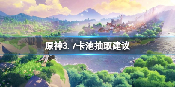 《原神》3.7卡池抽取建议 3.7卡池角色抽谁？